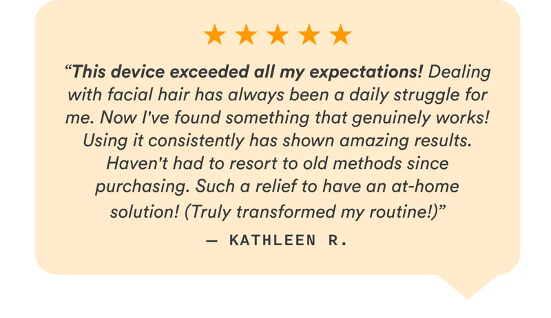 “This device exceeded all my expectations! Dealing with facial hair has always been a daily struggle for me. Now I've found something that genuinely works! Using it consistently has shown amazing results. Haven't had to resort to old methods since purchasing. Such a relief to have an at-home solution! (Truly transformed my routine!)” — Kathleen R.