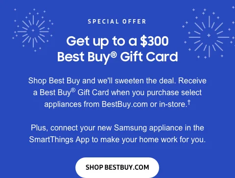 Special offer - Get up to a $300 Best Buy® Gift Card - Shop Best Buy and we'll sweeten the deal. Receive a Best Buy® Gift Card when you purchase select appliances from BestBuy.com or in-store.† - Plus, connect your new Samsung appliance in the SmartThings App to make your home work for you. - Shop BestBuy.com