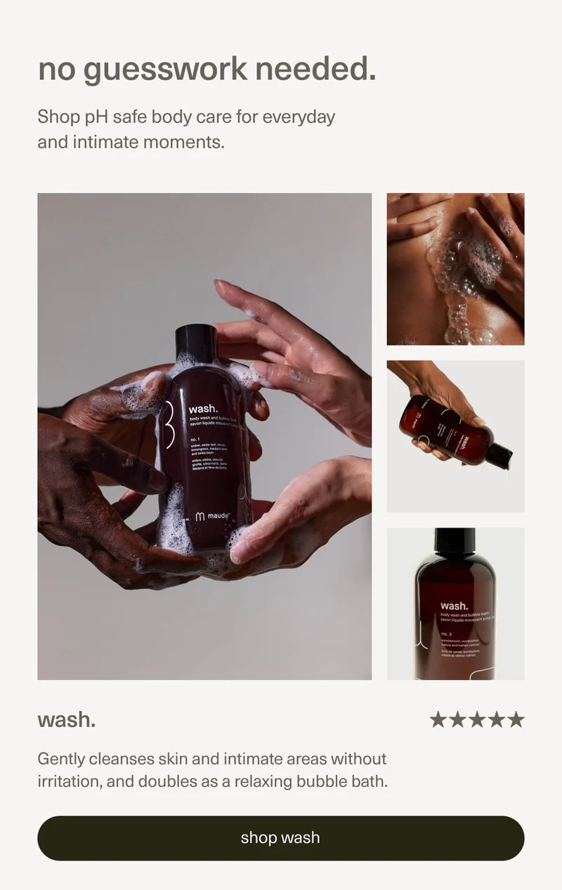 no guesswork needed. | Shop pH safe body care for everyday and intimate moments. | wash. | Gently cleanses skin and intimate areas without irritation, and doubles as a relaxing bubble bath. | [ shop wash ]