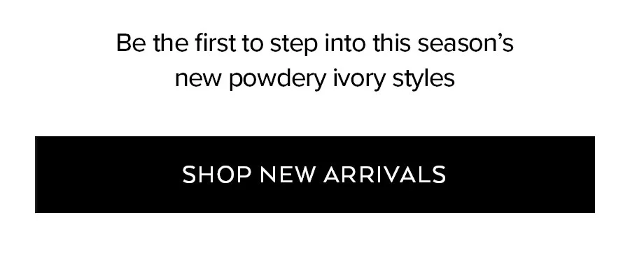 BE THE FIRST TO STEP INTO THIS SEASON'S NEW POWDERY IVORY STYLES