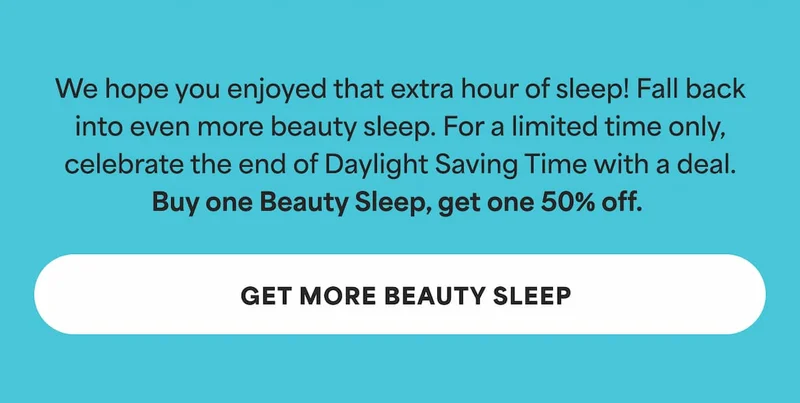 We hope you enjoyed that extra hour of sleep! Fall back into even more beauty sleep. For a limited time only, celebrate the end of Daylight Saving Time with a deal. Buy one Beauty Sleep, get one 50% off.  -- GET MORE BEAUTY SLEEP