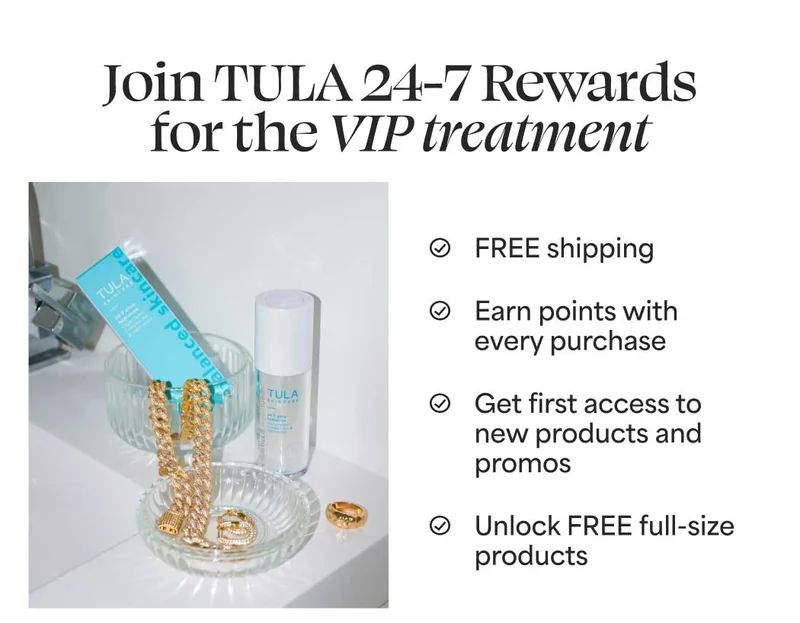 Join TULA 24-7 Rewards for the VIP treatment. FREE shipping Earn points with every purchase Get first access to new products and promos Unlock FREE full-size products