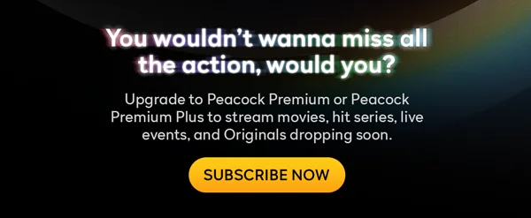 You wouldn't wanna miss all the action, would you? Upgrade to Peacock Premium or Peacock Premium Plus to stream hit movies, hit series, live events, and Originals dropping soon. SUBSCRIBE NOW
