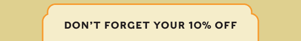 DON’T FORGET YOUR 10% OFF