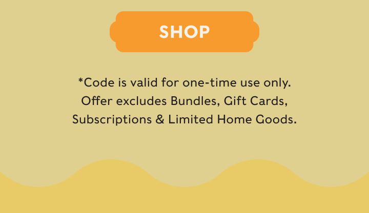 SHOP - *Code is valid for one-time use only. Offer excludes Bundles, Gift Cards, Subscriptions & Limited Home Goods.
