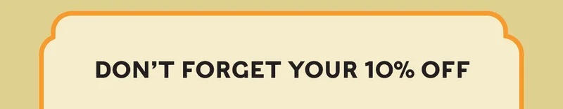 DON’T FORGET YOUR 10% OFF