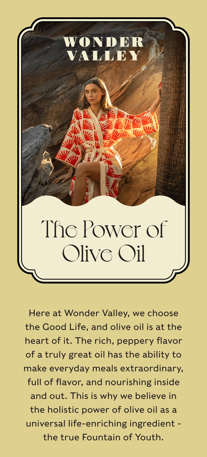 Wonder Valley - The Power of Olive Oil - Here at Wonder Valley, we choose the Good Life, and olive oil is at the heart of it. The rich, peppery flavor of a truly great oil has the ability to make everyday meals extraordinary, full of flavor, and nourishing inside and out. This is why we believe in the holistic power of olive oil as a universal life-enriching ingredient - the true Fountain of Youth.