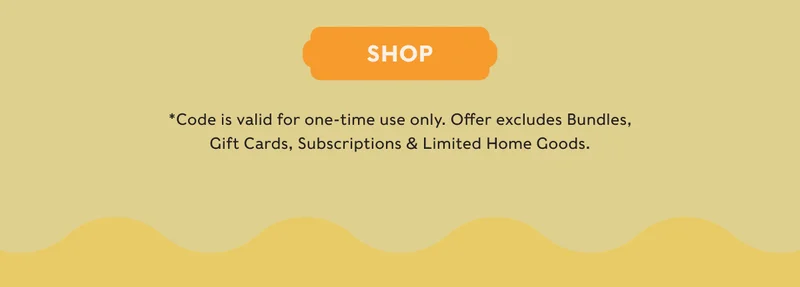 SHOP - *Code is valid for one-time use only. Offer excludes Bundles, Gift Cards, Subscriptions & Limited Home Goods.