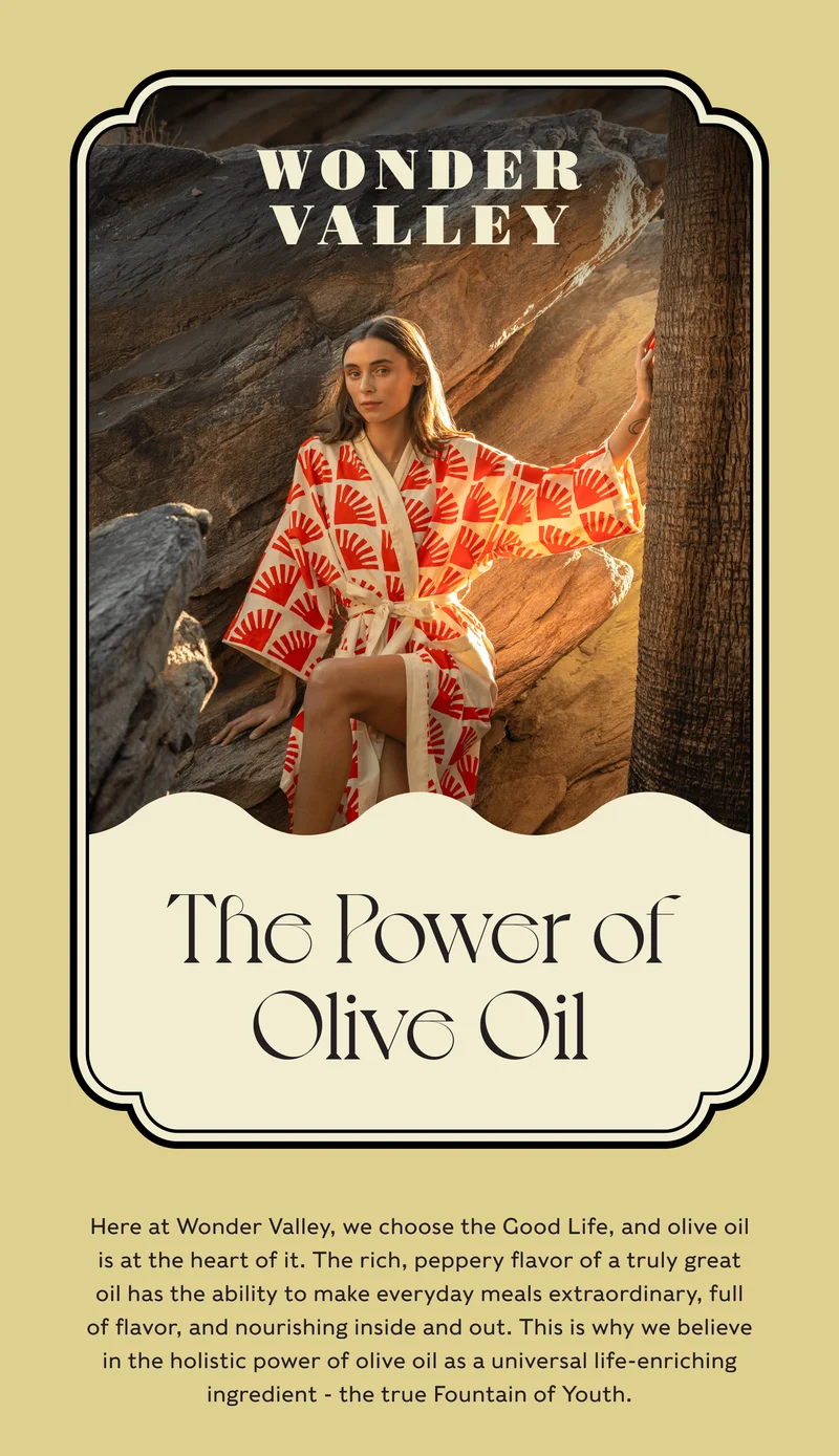 Wonder Valley - The Power of Olive Oil - Here at Wonder Valley, we choose the Good Life, and olive oil is at the heart of it. The rich, peppery flavor of a truly great oil has the ability to make everyday meals extraordinary, full of flavor, and nourishing inside and out. This is why we believe in the holistic power of olive oil as a universal life-enriching ingredient - the true Fountain of Youth.