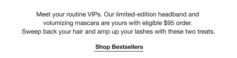 Meet your routine VIPs. Our limited-edition headband and volumizing mascara are yours with eligible $95 order. Sweep back your hair and amp up your lashes with these two treats. | Shop Bestsellers
