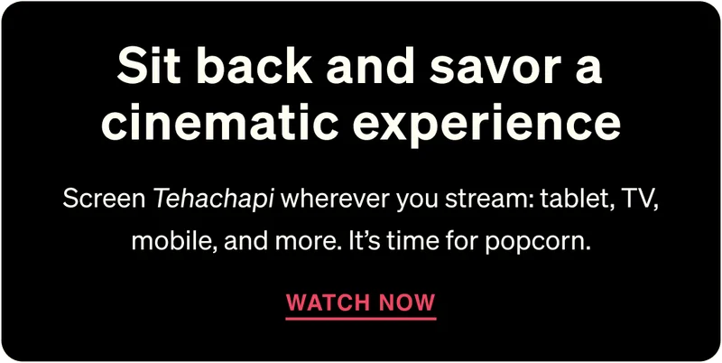 Sit back and savor a cinematic experience. Screen Tehachapi wherever you stream: tablet, TV, mobile, and more. It’s time for popcorn.