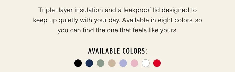 Triple-layer insulation and a leakproof lid designed to keep up quietly with your day. Available in eight colors, so you can find the one that feels like yours.