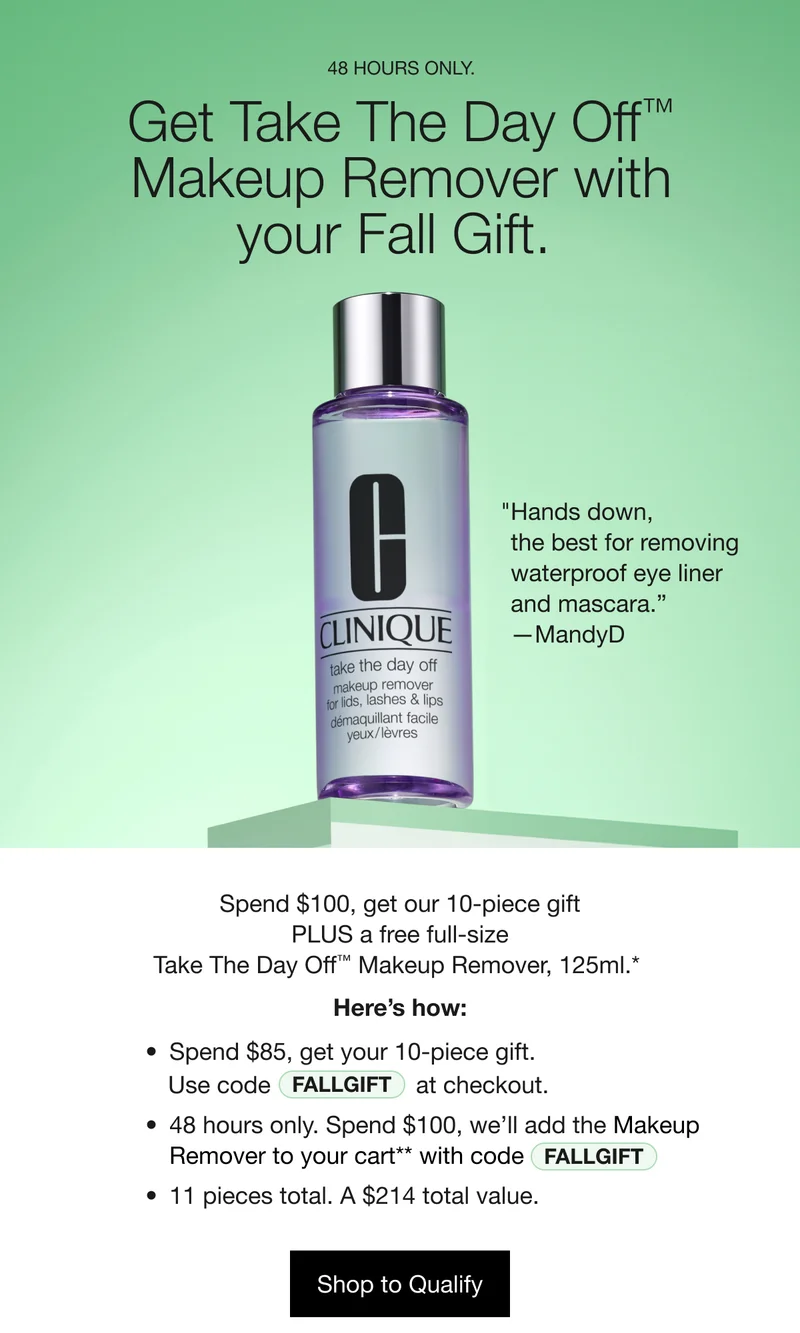 48 HOURS ONLY. Get Take The Day Off TM Makeup Remover with your Fall Gift. | “Hands down, the best for removing waterproof eye liner and mascara.” -MandyD | Spend $100, get our 10-piece gift PLUS a free full-size Take The Day Off TM Makeup Remover, 125 ml.* Here’s How: Spend $85, get your 10-piece gift. Use code discount code at checkout. 48 hours only. Spend $100, we’ll add the Makeup Remover to your cart** with code discount code. 11 pieces total. A $214 total value. Shop to Qualify