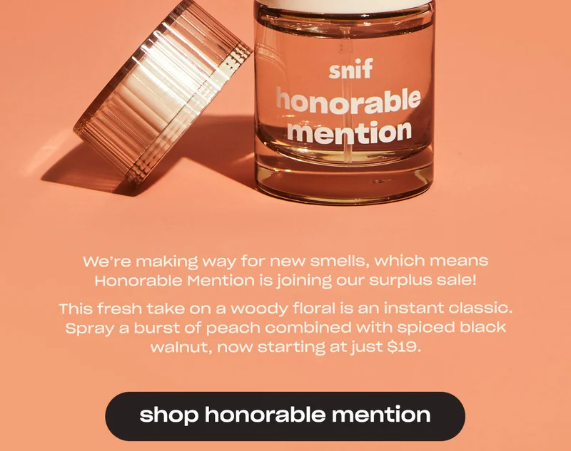 We’re making way for new smells, which means Honorable Mention is joining our surplus sale!  This fresh take on a woody floral is an instant classic. Spray a burst of peach combined with spiced black walnut, now starting at just $19. [shop honorable mention]