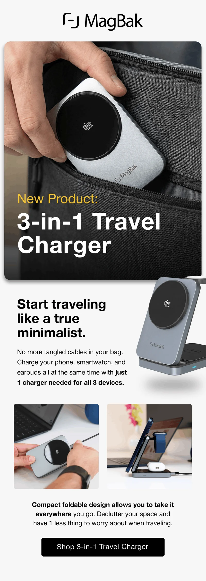 New Product: 3-in-1 Travel  Charger Start traveling like a true minimalist.  No more tangled cables in your bag. Charge your phone, smartwatch, and earbuds all at the same time with just 1 charger needed for all 3 devices. Compact foldable design allows you to take it everywhere you go. Declutter your space and have 1 less thing to worry about when traveling.