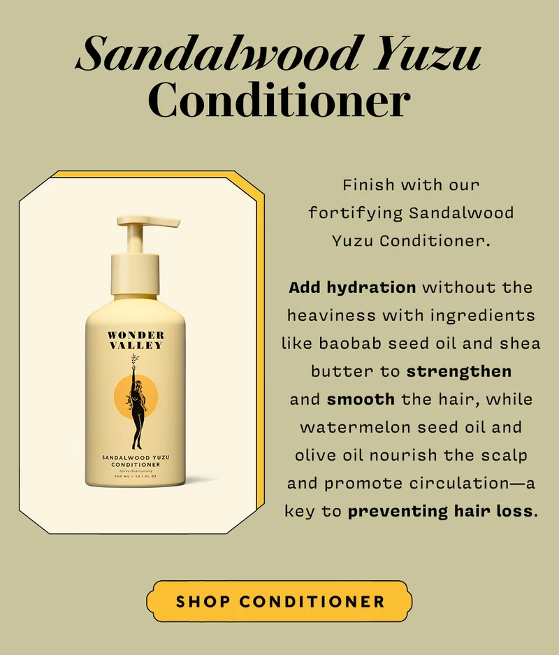 SANDALWOOD YUZU CONDITIONER Finish with our fortifying Sandalwood Yuzu Conditioner. Add hydration without the heaviness with ingredients like baobab seed oil and shea butter to strengthen and smooth the hair, while watermelon seed oil and olive oil nourish the scalp and promote circulation—a key to preventing hair loss.  SHOP CONDITIONER