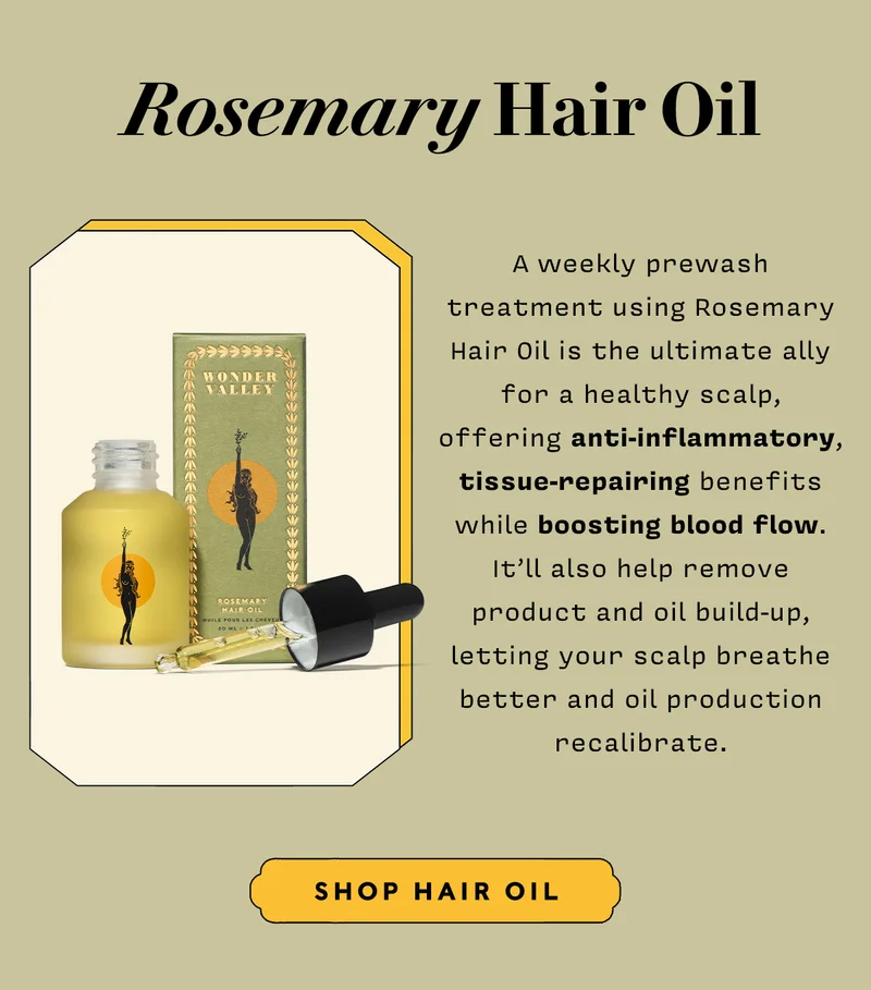 ROSEMARY HAIR OIL A weekly prewash treatment using Rosemary Hair Oil is the ultimate ally for a healthy scalp, offering anti-inflammatory, tissue-repairing benefits while boosting blood flow. It’ll also help remove product and oil build-up, letting your scalp breathe better and oil production recalibrate.   SHOP HAIR OIL
