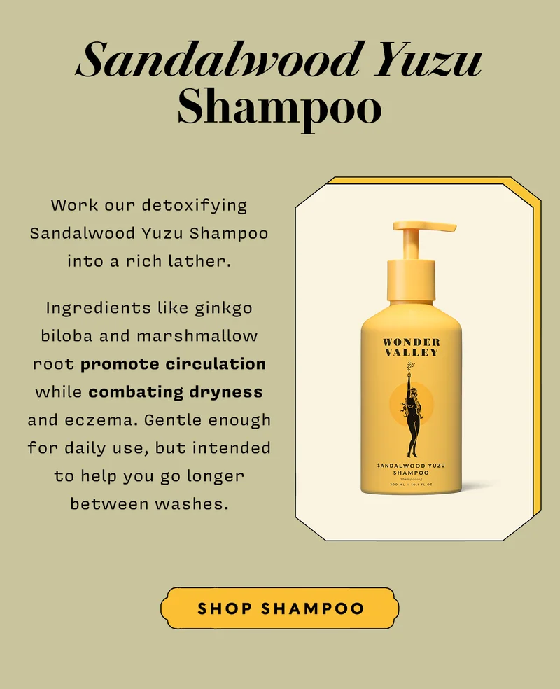 SANDALWOOD YUZU SHAMPOO Work our detoxifying Sandalwood Yuzu Shampoo into a rich later. Ingredients like ginkgo biloba and marshmallow root promote circulation while combating dryness and eczema. Gentle enough for daily use, but intended to help you go longer between washes. SHOP SHAMPOO