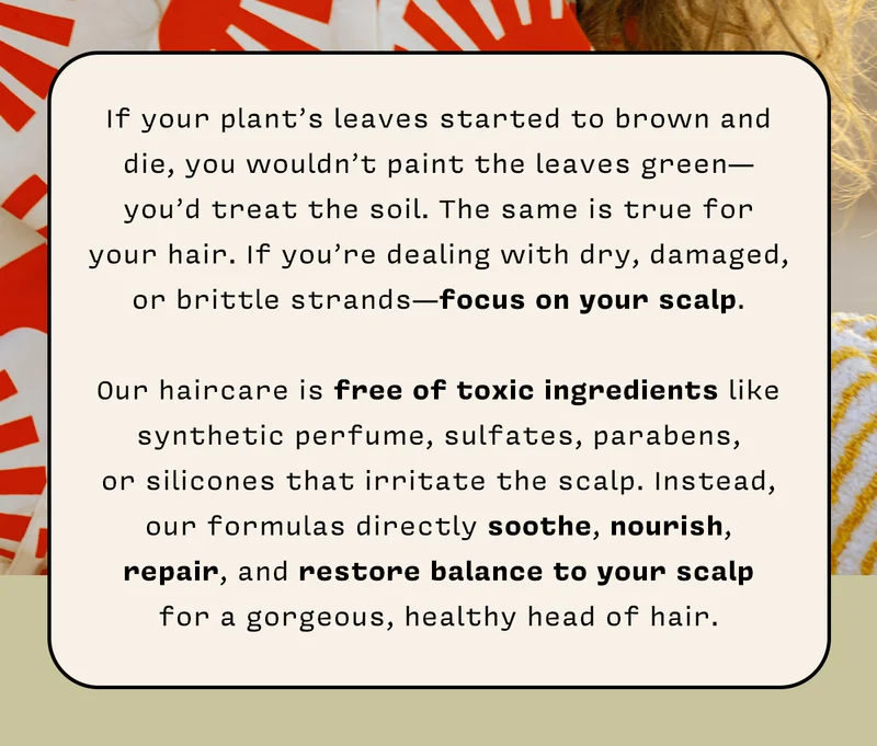 If your plant’s leaves started to brown and die, you wouldn’t paint the leaves green—you’d treat the soil. The same is true for your hair. If you’re dealing with dry, damaged, or brittle strands -  focus on your scalp.   Our haircare is free of toxic ingredients like synthetic perfume, sulfates, parabens, or silicones that irritate the scalp. Instead, our formulas directly soothe, nourish, repair, and restore balance to your scalp for a gorgeous, healthy head of hair.  SHOP HAIRCARE