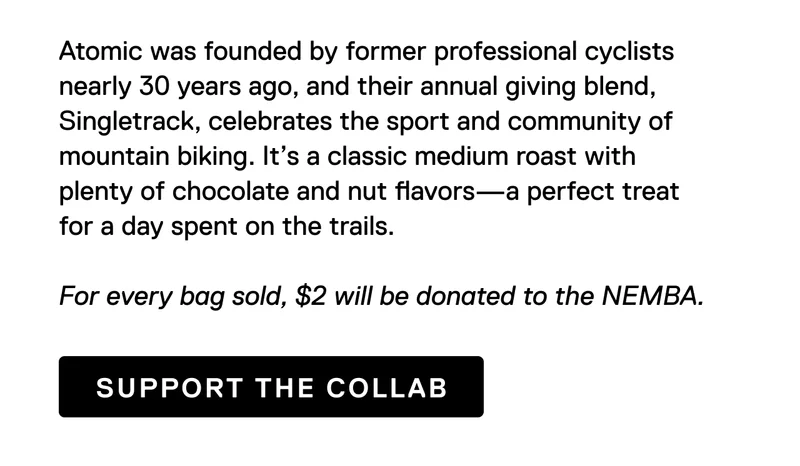 Atomic was founded by former professional cyclists nearly 30 years ago, and their annual giving blend, Singletrack, celebrates the sport and community of mountain biking. It’s a classic medium roast with plenty of chocolate and nut flavors—a perfect treat for a day spent on the trails.  For every bag sold, $2 will be donated to the NEMBA. Support the Collab