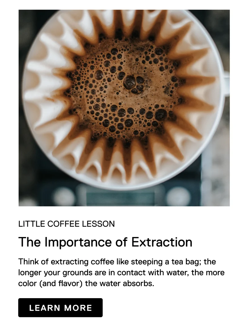 Little Coffee Lesson. The Importance of Extraction. Think of extracting coffee like steeping a tea bag; the longer your grounds are in contact with water, the more color (and flavor) the water absorbs. Learn More.