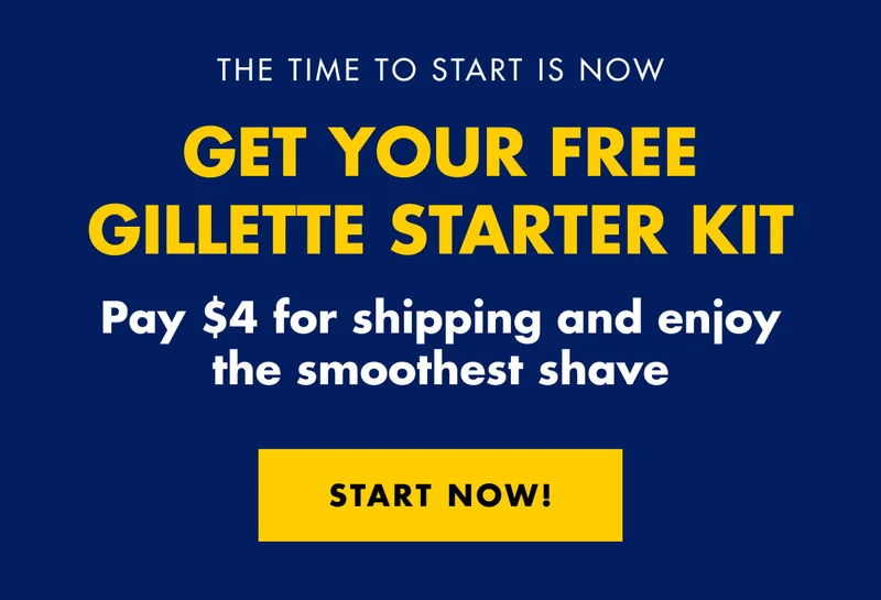 THE TIME TO START IS NOW. GET YOUR FREE GILLETTE STARTER KIT. Pay $4 for shipping and enjoy the smoothest shave. SHOP NOW!