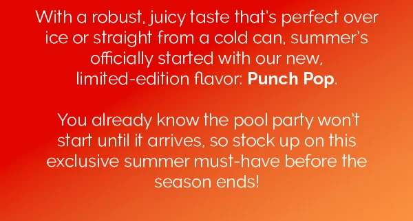 With a robust, juicy taste that's perfect over ice or straight from a cold can, summer's officially started with our new, limited-edition flavor: Punch Pop. You already know the pool party won't start until it arrives, so stock up on this exclusive summer must-have before the season ends!