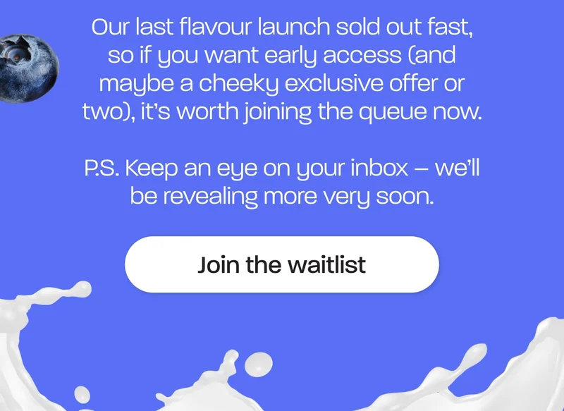 Our last flavour launch sold out fast, so if you want early access (and maybe a cheeky exclusive offer or two), it’s worth joining the queue now.