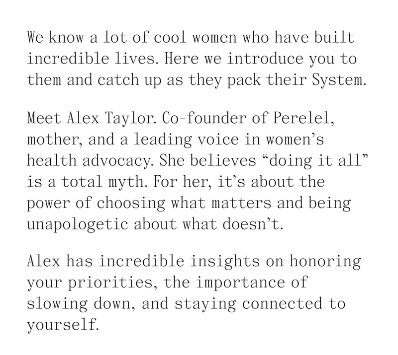 We know a lot of cool women who have built incredible lives. Here we introduce you to them and catch up as the pack their System. Meet Alex Taylor. Co-founder of Perelel, mother, and a leading voice in women's health advocacy. She believes "doing it all" is a total myth. For her, it's about the power of choosing what matters and being unapologetic about what doesn't. Alex has incredible insights on honoring your priorities, the importance of slowing down, and staying connected to yourself.