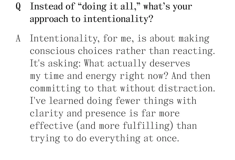 Q. Instead of "doing it all," what's your approach to intentionality? A. Intentionality, for me, is about making conscious choices rather than reacting. It's asking: What actually deserves my time and energy right now? And then committing to that without distraction. I've learned doing fewer things with clarity and presence is far more effective (and more fulfilling) than trying to do everything at once.