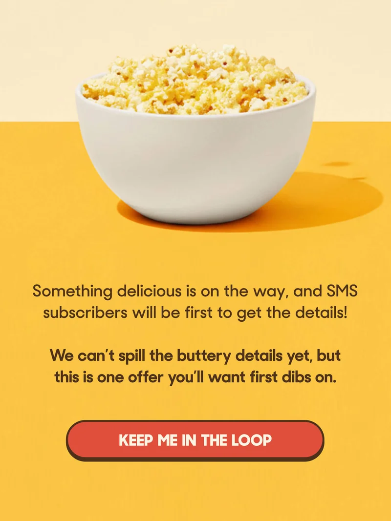 Something delicious is on the way, and SMS subscribers will be first to get the details!  We can’t spill the buttery details yet, but this is one offer you’ll want first dibs on. KEEP ME IN THE LOOP