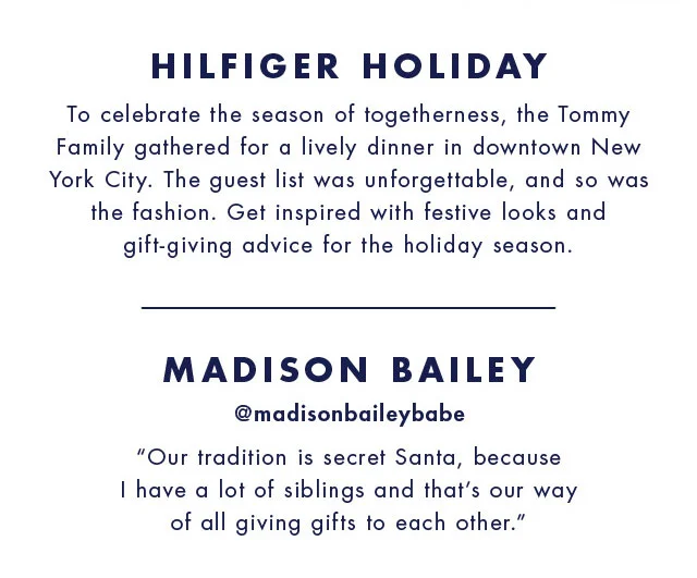 Hilfiger holiday To celebrate the season of togetherness, the Tommy family gathered for a lively dinner in downtown new york city. The guest list was unforgettable, and so was the fashion. Get inspired with festive looks and gift-giving advice for the holiday season.  Madison bailey @madisonbaileybabe Our tradition is secret santa, because I have a lot of siblings and that's our way of all giving gifts to each other.