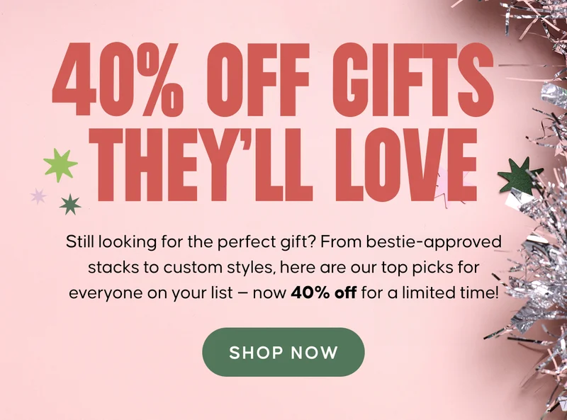 40% OFF GIFTS THEY'LL LOVE. Still looking for the perfect gift? From bestie-approved stacks to custom styles, here are our top picks for everyone on your list — now 40% off for a limited time! Shop Now