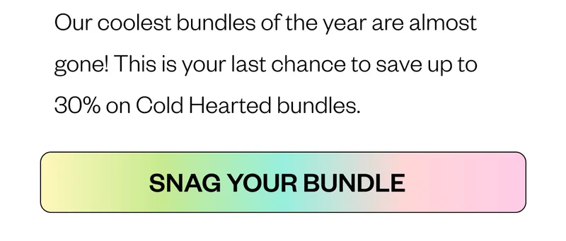 Our coolest bundles of the year are almost gone! This is your last chance to save up to 30% on Cold Hearted bundles. Snag your bundle
