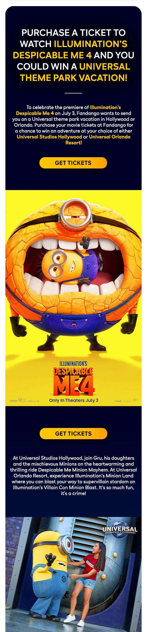Purchase a ticket to watch ILLUMINATION’S Despicable Me 4 and you could win a Universal theme park vacation! To celebrate the premiere of Illumination’s Despicable Me 4 on July 3, Fandango wants to send you on a Universal theme park vacation in Hollywood or Orlando. Purchase your movie tickets at Fandango for a chance to win an adventure at your choice of either Universal Studios Hollywood or Universal Orlando Resort! Get Tickets. At Universal Studios Hollywood, join Gru, his daughters and the mischievous Minions on the heartwarming and thrilling ride Despicable Me Minion Mayhem. At Universal Orlando Resort, experience Illumination’s Minion Land where you can blast your way to supervillain stardom on Illumination’s Villain Con Minion Blast. It’s so much fun, it’s a crime! Get tickets.