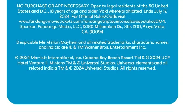 NO PURCHASE OR APP NECESSARY. Open to legal residents of the 50 United States and D.C., 18 years of age and older. Void where prohibited. Ends July 17, 2024. For Official Rules/Odds visit: www.fandangomovietickets.com/ fandangotriptouniversalsweepstakesDM4. Sponsor: Fandango Media, LLC, 12180 Millennium Dr., Set. 200, Playa Vista, CA, 90094. Despicable Me Minion Mayhem and all related trademarks, characters, names, and indicia are (c) & TM Warner Bros. Entertainment Inc. (c) 2024 Marriott International, Inc. Cabana Bay Beach Resort TM & (c) 2024 UCF Hotel Venture II. Minions TM & (c) Universal Studios. Universal elements and all related indicia TM & (c) 2024 Universal Studios. All rights reserved.