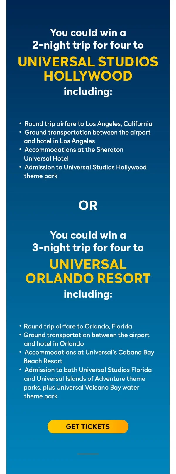You could win a 2-night trip for four to UNIVERSAL STUDIOS HOLLYWOOD including: Round trip airfare to Los Angeles, California; Ground transportation between the airport and hotel in Los Angeles; Accommodations at the Sheraton Universal Hotel; Admission to Universal Studios Hollywood theme park OR You could win a 3-night trip for four to UNIVERSAL ORLANDO RESORT including: Round trip airfare to Orlando, Florida; Ground transportation between the airport and hotel in Orlando; Accommodations at Universal’s Cabana Bay Beach Resort; Admission to both Universal Studios Florida and Universal Islands of Adventure theme parks, plus Universal Volcano Bay water theme park. Get tickets.