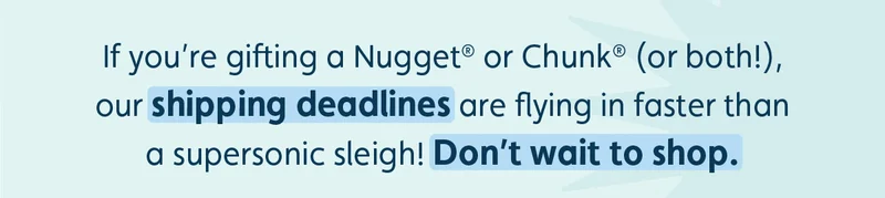 If you’re gifting a Nugget® or Chunk® (or both!), our shipping deadlines are flying in faster than a supersonic sleigh! Don’t wait to shop.