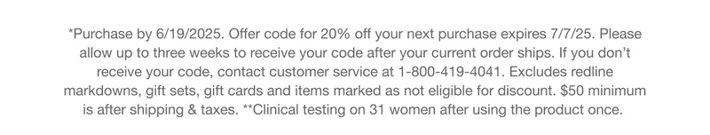 *Purchase by 6/19/2025. Offer code for 20% off your next purchase expires 7/7/25. Please allow up to three weeks to receive your code after your current order ships, If you don't receive your code, contact customer service at 1-800-419-4041. Excludes redline markdowns, gift sets, gift cards and items marked as not eligible for discount. $50 minimum is after shipping & taxes.