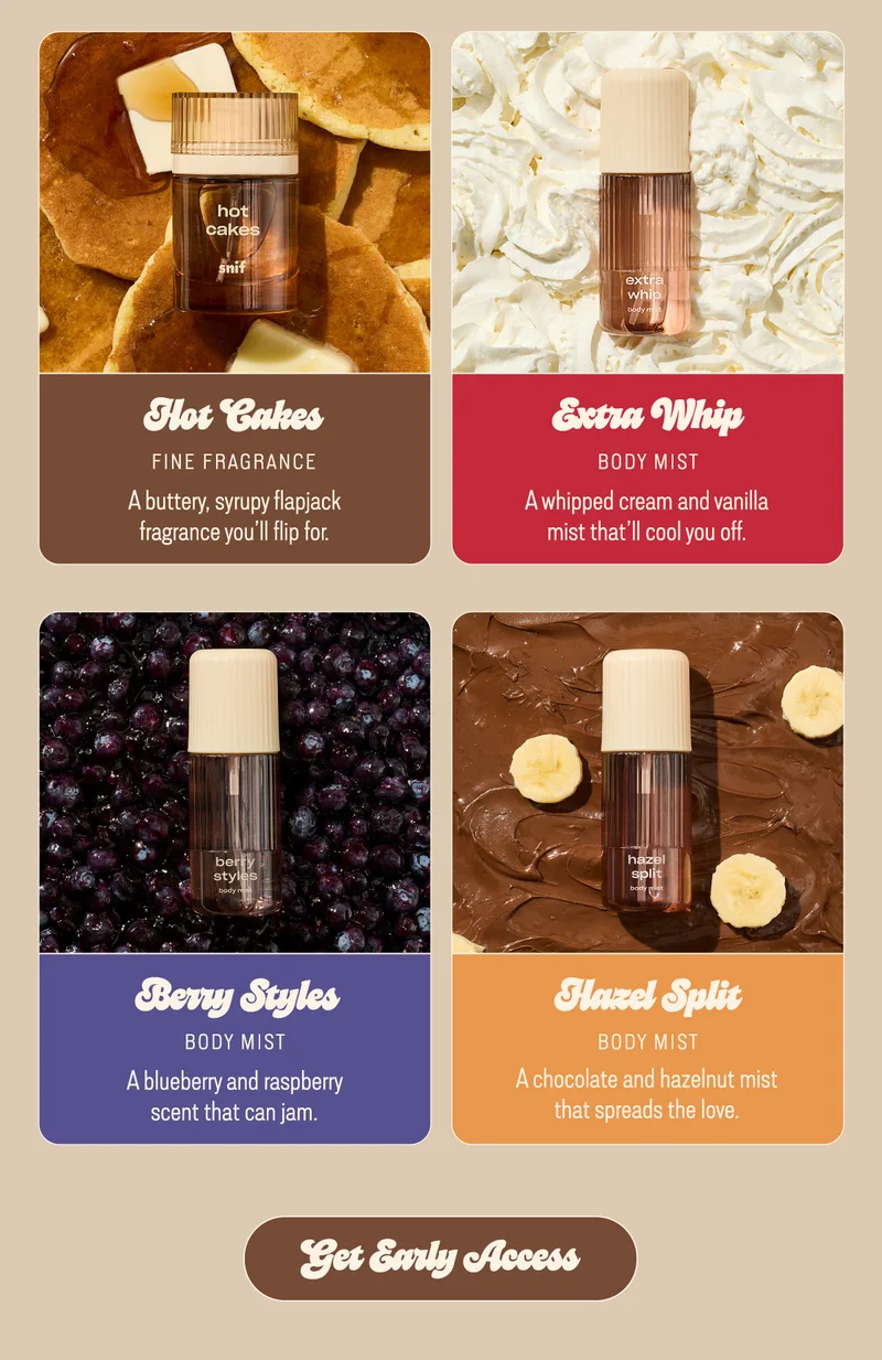hot cakes fragrance: A buttery, syrupy flapjack fragrance you’ll flip for.  extra whip mist: A whipped cream and vanilla mist that’ll cool you off.  berry styles mist: A blueberry and raspberry scent that can jam.  hazel split mist: A chocolate and hazelnut mist that spreads the love.