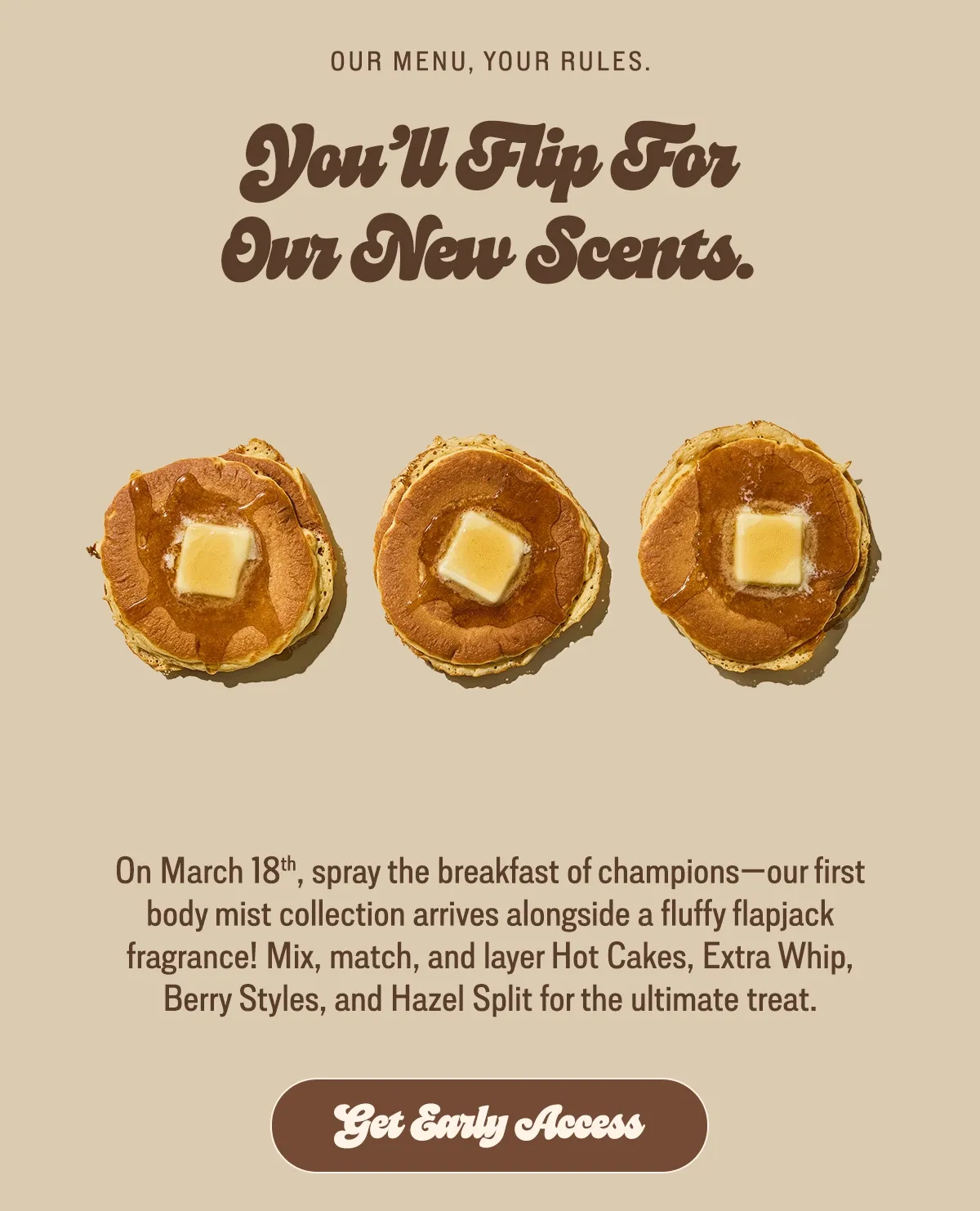 On March 18th, spray the breakfast of champions—our first mist collection arrives alongside a fluffy flapjack fragrance! Mix, match, and layer Hot Cakes, Extra Whip, Berry Styles, and Hazel Split for the ultimate treat.