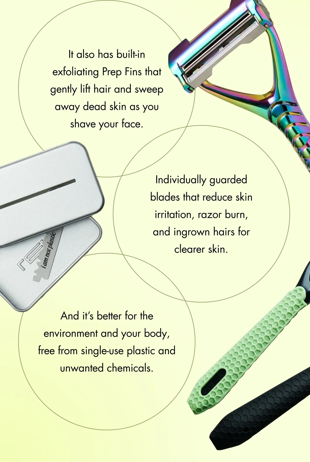 It also has built-in exfoliating Prep Fins that gently lift hair and sweep away dead skin as you shave your face.  Individually guarded blades that reduce skin irritation, razor burn, and ingrown hairs for clearer skin. And it’s better for the environment and your body, free from single-use plastic and unwanted chemicals.