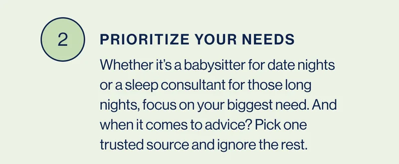 2. Prioritize Your Needs- Whether it’s a babysitter for date nights or a sleep consultant for those long nights, focus on your biggest need. And when it comes to advice? Pick one trusted source and ignore the rest.