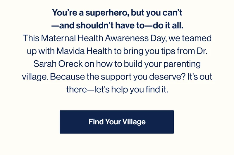 You’re a superhero, but you can’t —and shouldn’t have to—do it all. This Maternal Health Awareness Day, we teamed up with Mavida Health to bring you tips from Dr. Sarah Oreck on how to build your parenting village. Because the support you deserve? It’s out there—let’s help you find it. Find Your Village