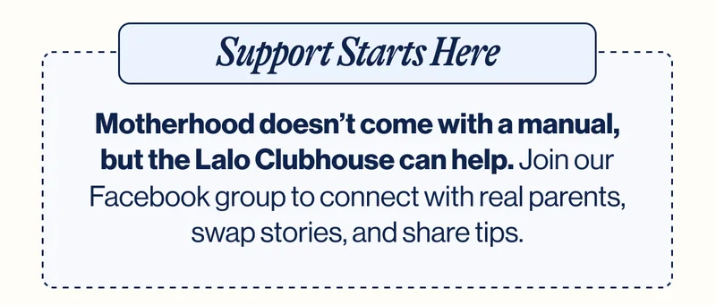 Support Starts Here. Motherhood doesn’t come with a manual, but the Lalo Clubhouse can help. Join our Facebook group to connect with real parents, swap stories, and share tips.