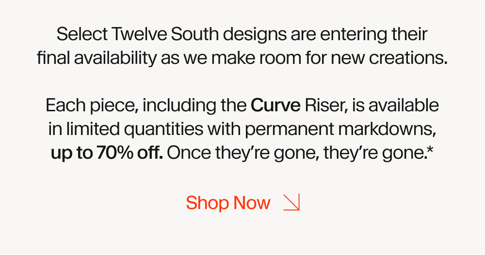 Select Twelve South designs are entering their final availability as we make room for new creations. Each piece, including the Curve Riser, is available in limited quantities with permanent markdowns, up to 70% off. Once they’re gone, they’re gone.*