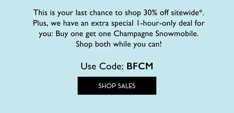 This is your last chance to shop 30% off sitewide*. Plus, we have an extra special 1-hour-only deal for you: Buy one get one Champagne Snowmobile. Shop both while you can! Use Code: BFCM | SHOP SALES