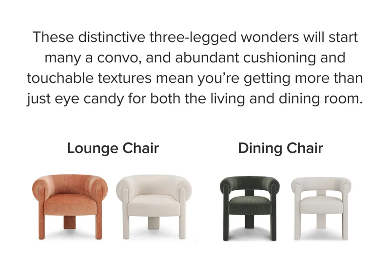 These distinctive three-legged wonders will start many a convo, and abundant cushioning and touchable textures means you’re getting more than just eye candy for both the living and dining room.