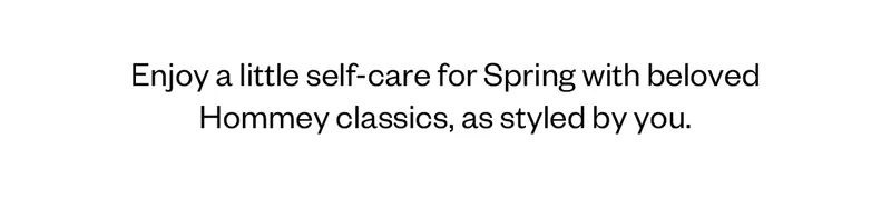 Enjoy a little self-care for Spring with beloved Hommey classics, as styled by you.