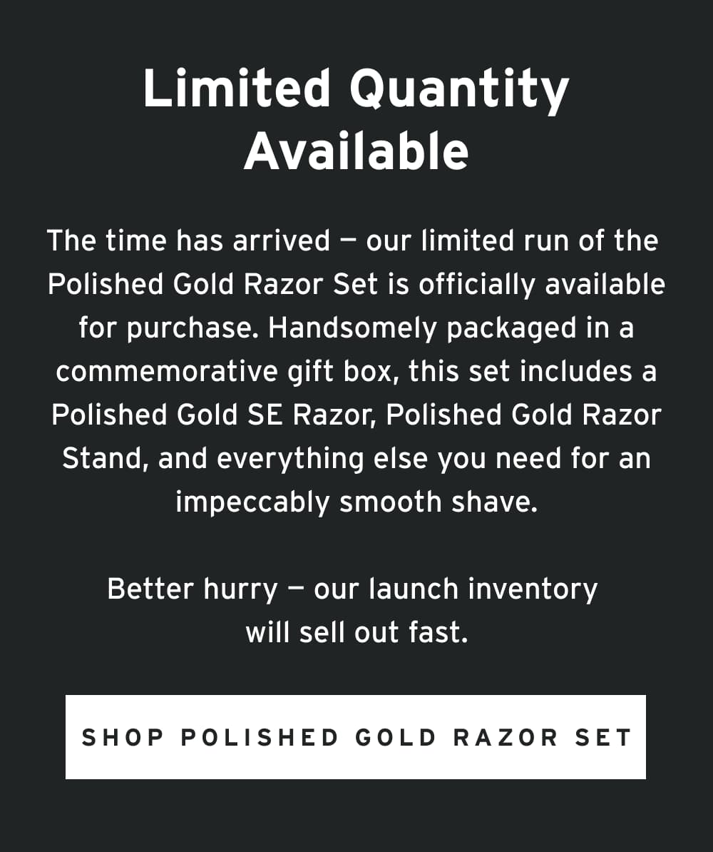 The time has arrived — our limited run of the Polished Gold Razor Set is officially available for purchase. Handsomely packaged in a commemorative gift box, this set includes a Polished Gold SE Razor, Polished Gold Razor Stand, and everything else you need for an impeccably smooth shave.  Better hurry — our launch inventory will sell out fast.  [ Shop Polished Gold Razor Set ]